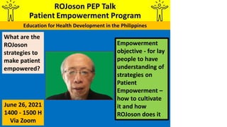 Empowerment
objective - for lay
people to have
understanding of
strategies on
Patient
Empowerment –
how to cultivate
it and how
ROJoson does it
What are the
ROJoson
strategies to
make patient
empowered?
June 26, 2021
1400 - 1500 H
Via Zoom
 