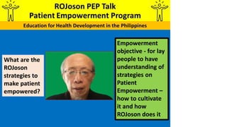 Empowerment
objective - for lay
people to have
understanding of
strategies on
Patient
Empowerment –
how to cultivate
it and how
ROJoson does it
What are the
ROJoson
strategies to
make patient
empowered?
 