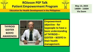 THYROID
GOITER
BOSYO
AWARENESS
May 13, 2023
1400H - 1500H
Via Zoom
Empowerment
objective - for
laypeople to have a
basic understanding
of THYROID –
GOITER – BOSYO in
their health
management.
 