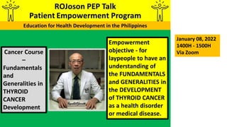 Empowerment
objective - for
laypeople to have an
understanding of
the FUNDAMENTALS
and GENERALITIES in
the DEVELOPMENT
of THYROID CANCER
as a health disorder
or medical disease.
Cancer Course
–
Fundamentals
and
Generalities in
THYROID
CANCER
Development
January 08, 2022
1400H - 1500H
Via Zoom
 