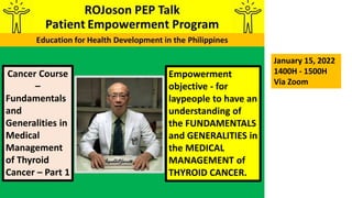 Empowerment
objective - for
laypeople to have an
understanding of
the FUNDAMENTALS
and GENERALITIES in
the MEDICAL
MANAGEMENT of
THYROID CANCER.
Cancer Course
–
Fundamentals
and
Generalities in
Medical
Management
of Thyroid
Cancer – Part 1
January 15, 2022
1400H - 1500H
Via Zoom
 