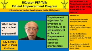 Empowerment
objective - for
laypeople to
know how to do
self-assessment
on Patient
Empowerment
and to do
continual
improvement.
When do you
say a patient
is
empowered?
July 3, 2021
1400 - 1500 H
Via Zoom
Welcome all!
MUTE yourself but always
show your video picture.
Sign in your name, FB
account, email address in the
Chat Box!
Use the Chat Box to ask
questions and make
comments while the PEP TALK
is on.
Group pictures at start and
end of PEP TALK – show your
face in video.
SPECIAL INSTRUCTION:
Please have a piece of
paper and a pen ready
as we will do an
exercise!
 