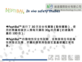 PeptiBal™ 進行了 30 天安全性實驗 ( 動物實驗 ) ，使用的劑量相當於人類每天攝取 30g 的用量 ( 約建議用量的 100 倍 ) 。 PeptiBal™ 的動物性安全性試驗，並無發現任何的毒性與發炎反應，肝臟的酵素與各器官重量都屬正常現象。 In vivo  safety studies 