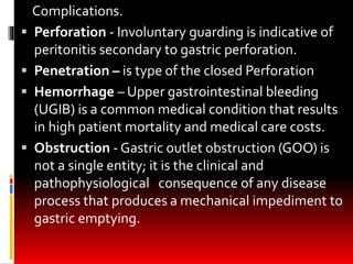 Complications.
 Perforation - Involuntary guarding is indicative of
peritonitis secondary to gastric perforation.
 Penetration – is type of the closed Perforation
 Hemorrhage – Upper gastrointestinal bleeding
(UGIB) is a common medical condition that results
in high patient mortality and medical care costs.
 Obstruction - Gastric outlet obstruction (GOO) is
not a single entity; it is the clinical and
pathophysiological consequence of any disease
process that produces a mechanical impediment to
gastric emptying.
 