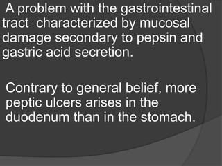 A problem with the gastrointestinal
tract characterized by mucosal
damage secondary to pepsin and
gastric acid secretion.
Contrary to general belief, more
peptic ulcers arises in the
duodenum than in the stomach.
 