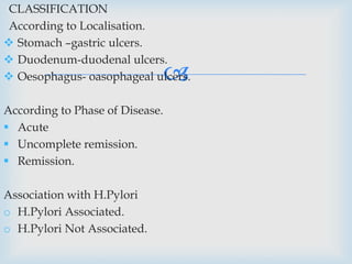 
CLASSIFICATION
According to Localisation.
 Stomach –gastric ulcers.
 Duodenum-duodenal ulcers.
 Oesophagus- oasophageal ulcers.
According to Phase of Disease.
 Acute
 Uncomplete remission.
 Remission.
Association with H.Pylori
o H.Pylori Associated.
o H.Pylori Not Associated.
 