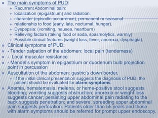  The main symptoms of PUD:
 Recurrent Abdominal pain:
 localization (epigastrium) and radiation,
 character (episodic occurrence), permanent or seasonal
 relationship to food (early, late, nocturnal, hunger).
 Dyspepsia: (vomiting, nausea, heartburn)
 Relieving factors (taking food or soda, spasmolytics, warmly)
 Possible clinical features (weight loss, fever, anorexia, dysphagia).
 Clinical symptoms of PUD:
 - Tender palpation of the abdomen: local pain (tenderness)
 - Local muscular resistance
 - Mendel’s symptom in epigastrium or duodenum bulb projection
point in percussion
 Auscultation of the abdomen: gastric’s down border,
 If the initial clinical presentation suggests the diagnosis of PUD, the
patient should be evaluated for alarm symptoms.
 Anemia, hematemesis, melena, or heme-positive stool suggests
bleeding; vomiting suggests obstruction; anorexia or weight loss
suggests cancer; persisting upper abdominal pain radiating to the
back suggests penetration; and severe, spreading upper abdominal
pain suggests perforation. Patients older than 55 years and those
with alarm symptoms should be referred for prompt upper endoscopy.
 