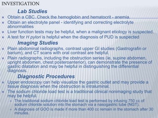INVESTIGATION.
Lab Studies
 Obtain a CBC. Check the hemoglobin and hematocrit - anemia.
 Obtain an electrolyte panel - identifying and correcting electrolyte
abnormalities
 Liver function tests may be helpful, when a malignant etiology is suspected.
 A test for H pylori is helpful when the diagnosis of PUD is suspected
Imaging Studies
 Plain abdominal radiographs, contrast upper GI studies (Gastrografin or
barium), and CT scans with oral contrast are helpful.
 Plain radiographs, including the obstruction series (ie, supine abdomen,
upright abdomen, chest posteroanterior), can demonstrate the presence of
gastric dilatation and may be helpful in distinguishing the differential
diagnosis.
Diagnostic Procedures
 Upper endoscopy can help visualize the gastric outlet and may provide a
tissue diagnosis when the obstruction is intraluminal.
 The sodium chloride load test is a traditional clinical nonimaging study that
may be helpful.
 The traditional sodium chloride load test is performed by infusing 750 cc of
sodium chloride solution into the stomach via a nasogastric tube (NGT).
 A diagnosis of GOO is made if more than 400 cc remain in the stomach after 30
minutes.
 