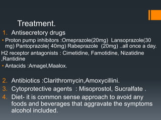 Treatment.
1. Antisecretory drugs
• Proton pump inhibitors :Omeprazole(20mg) Lansoprazole(30
mg) Pantoprazole( 40mg) Rabeprazole (20mg) ..all once a day.
H2 receptor antagonists : Cimetidine, Famotidine, Nizatidine
,Rantidine
• Antacids :Amagel,Maalox.
2. Antibiotics :Clarithromycin,Amoxycillini.
3. Cytoprotective agents : Misoprostol, Sucralfate .
4. Diet- it is common sense approach to avoid any
foods and beverages that aggravate the symptoms
alcohol included.
 