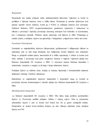 11
Skopolamin
Skopolamin ima najširu primjenu među antimuskarinskim lijekovima. Uglavnom se koristi za
profilaksu I liječenje kinetoza, često u obliku flaster. Prometazin je naročito djelotvoran kod
jutarnje mučnine tokom trudnoće, koristi ga I NASA za suzbijanje kinetoza kod astronauta.
Selektivni blokatori 5HT3 receptora(ondansetron, granisteron, tropisetron I dolasetron) su
efikasni u prevenciji I liječenju povraćanja izazvanog zračenjem kod bolesnika sa karcinomima,
kao I primjenom citostatik. Primarno mjesto djelovanja ovih lijekova je HRZ. Primjenjuju se
oralnim putem, a neželjena dejstva kao glavobolja I nelagodnost u digestivnom traktu nisu česta.
Fenotiazini I butirofenoni
Fenotiazini sa antipsihotičkim dejstvom (hlorpromazin, prohlorperazin I trifluperazin) efikasni su
antiemetici, dok se neki drugi fenotiazini, kao tietilperazin, koriste isključivo kao antiemetici.
Mogu se primjeniti oralnim putem, intravenskim ili u obliku supozitorija, I obično se koriste kod
teške mučnine I povraćanja koji prate vrtoglavicu, kinetoze I migrenu. Uglavnom djeluju kao
blokatori dopaminskih D2 receptora u HRZ. U izvjesnom stepenu blokiraju histaminke I
muskarinske receptore, a moguće je da imaju I drugi mehanizam dejstva.
Neželjena dejstva su relativno česta. Javljaju se sedacija, hipotenzija I ekstrapiramidni simptomi,
uključujući distonije I tardivnu diskineziju.
Butirofenoni sa antipsihotičim dejstvom (haloperidol I droperidol) mogu se koristiti za
povraćanje izazvano hemioterapijom I također djeluju kao blokatori dopaminskih D2 receptora u
HRZ.
Metoklopramid I domperidon
-su blokatori dopaminskih D2 receptora u HRZ. Oba lijeka imaju periferno perokinetičko
dejstvo, tj. Povećavaju motilitet jednjaka, želudca I tankog crijeva. Time je potencirano
antiemetičko dejstvo I zato se koriste kod bolesti kao što je gastro ezofagealni rekluks.
Domperidon ne rpolazi krvno-moždanu barijeru, pa iako efikasan antiemetic nema neželjena
dejstva na CNS.
 