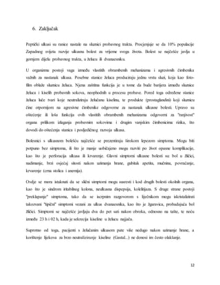 12
6. Zaključak
Peptički ulkusi su ranice nastale na sluznici probavnog trakta. Procjenjuje se da 10% populacije
Zapadnog svijeta razvije ulkusnu bolest za vrijeme svoga života. Bolest se najčešće javlja u
gornjem dijelu probavnog trakta, u želucu ili dvanaesniku.
U organizmu postoji vaga između vlastitih obrambenih mehanizama i agresivnih čimbenika
važnih za nastanak ulkusa. Posebne stanice želuca produciraju jednu vrstu sluzi, koja kao foto-
film oblaže sluznicu želuca. Njena zaštitna funkcija je u tome da bude barijera između sluznice
želuca i kiselih probavnih sokova, neophodnih u procesu probave. Pored toga određene stanice
želuca luče tvari koje neutraliziraju želučanu kiselinu, te produkte (prostaglandini) koji sluznicu
čine otpornijom na agresivne čimbenike odgovorne za nastanak ulkusne bolesti. Upravo su
oštećenje ili loša funkcija ovih vlastitih obrambenih mehanizama odgovorni za "ranjivost"
organa prilikom izlaganja probavnim sokovima i drugim vanjskim čimbenicima rizika, što
dovodi do oštećenja stanica i posljedičnog razvoja ulkusa.
Bolesnici s ulkusnom bolešću najčešće se prezentiraju širokom lepezom simptoma. Mogu biti
potpuno bez simptoma, ili što je manje uobičajeno mogu razviti po život opasne komplikacije,
kao što je perforacija ulkusa ili krvarenje. Glavni simptomi ulkusne bolesti su: bol u žličici,
nadimanje, brzi osjećaj sitosti nakon uzimanja hrane, gubitak apetita, mučnina, povraćanje,
krvarenje (crna stolica i anemija).
Ovdje se mora istaknuti da se slični simptomi mogu susresti i kod drugih bolesti okolnih organa,
kao što je sindrom iritabilnog kolona, neulkusna dispepsija, kolelitijaza. S druge strane postoji
"preklapanje" simptoma, tako da se iscrpnim razgovorom s liječnikom mogu iskristalizirati
takozvani "tipični" simptomi vezani za ulkus dvanaesnika, kao što je žgaravica, probadajuća bol
žličici. Simptomi se najčešće javljaju dva do pet sati nakon obroka, odnosno na tašte, te noću
između 23 h i 02 h, kada je sekrecija kiseline u želucu najjača.
Suprotno od toga, pacijenti s želučanim ulkusom pate više nedugo nakon uzimanje hrane, a
korištenje lijekova za brzo neutraliziranje kiseline (Gastal...) ne donosi im često olakšanje.
 