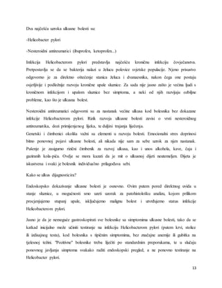 13
Dva najčešća uzroka ulkusne bolesti su:
-Helicobacter pylori
-Nesteroidni antireumatici (ibuprofen, ketoprofen...)
Infekcija Helicobacterom pylori predstavlja najčešću kroničnu infekciju čovječanstva.
Pretpostavlja se da se bakterija nalazi u želucu polovice svjetske populacije. Njeno prisustvo
odgovorno je za direktno oštećenje stanica želuca i dvanaesnika, nakon čega one postaju
osjetljivije i podložnije razvoju kronične upale sluznice. Za sada nije jasno zašto je većina ljudi s
kroničnom infekcijom i upalom sluznice bez simptoma, a neki od njih razvijaju ozbiljne
probleme, kao što je ulkusna bolest.
Nesteroidni antireumatici odgovorni su za nastanak većine ulkusa kod bolesnika bez dokazane
infekcije Helicobacterom pylori. Rizik razvoja ulkusne bolesti zavisi o vrsti nesteroidnog
antireumatika, dozi primijenjenog lijeka, te duljini trajanja liječenja.
Genetski i čimbenici okoliša važni su elementi u razvoju bolesti. Emocionalni stres doprinosi
bitno ponovnoj pojavi ulkusne bolesti, ali nikada nije sam za sebe uzrok za njen nastanak.
Pušenje je zasigurno rizični čimbenik za razvoj ulkusa, kao i unos alkohola, kave, čaja i
gaziranih kola-pića. Ovdje se mora kazati da je mit o ulkusnoj dijeti neutemeljen. Dijeta je
iskustvena i svaki je bolesnik individualno prilagođava sebi.
Kako se ulkus dijagnosticira?
Endoskopsko dokazivanje ulkusne bolesti je osnovno. Ovim putem pored direktnog uvida u
stanje sluznice, u mogućnosti smo uzeti uzorak za patohistološku analizu, kojom prilikom
procjenjujemo stupanj upale, isključujemo malignu bolest i utvrđujemo status infekcije
Helicobacterom pylori.
Jasno je da je nemoguće gastroskopirati sve bolesnike sa simptomima ulkusne bolesti, tako da se
katkad inicijalno može učiniti testiranje na infekciju Helicobacterom pylori (putem krvi, stolice
ili izdisajnog testa), kod bolesnika s tipičnim simptomima, bez značajne anemije ili gubitka na
tjelesnoj težini. "Pozitivne" bolesnike treba liječiti po standardnim preporukama, te u slučaju
ponovnog javljanja simptoma svakako raditi endoskopski pregled, a ne ponovno testiranje na
Helicobacter pylori.
 