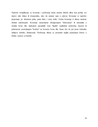 14
Najčešće komplikacije su krvarenje i perforacija (kada nastane duboki ulkus koji probije sve
slojeve zida želuca ili dvanaesnika, tako da nastane rupa u crijevu). Krvarenje se najčešće
prepoznaje po ubrzanom pulsu, padu tlaka i crnoj stolici. Većinu krvarenja iz ulkusa možemo
zbrinuti endoskopski. Krvarenje zaustavljamo ubrizgavanjem "sklerozansa" ili adrenalina u
okolinu krvne žile, injekcijom specijalnih vrsta "ljepila", toplinskim sredstvima, laserom ili
jednostavno postavljanjem "kvačica" na krvareću krvnu žilu. Samo dva do pet posto bolesnika
zahtijeva kirurško zbrinjavanje. Perforacija ulkusa se prezentira naglim pojačanjem bolova u
trbuhu i rješava se kirurški.
 