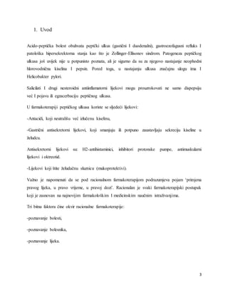 3
1. Uvod
Acido-peptička bolest obuhvata peptčki ulkus (gastični I duodenalni), gastroezofagusni refluks I
patološka hipersekrektorna stanja kao što je Zollinger-Ellisonov sindrom. Patogeneza peptičkog
ulkusa još uvijek nije u potpunisto poznata, ali je sigurno da su za njegovo nastajanje neophodni
hlorovodnična kiselina I pepsin. Pored toga, u nastajanju ulkusa značajnu ulogu ima I
Helicobakter pylori.
Salicilati I drugi nesteroidni antiinflamatorni lijekovi mogu prouzrokovati ne samo dispepsiju
već I pojavu ili egzacerbaciju peptičnog ulkusa.
U farmakoterapiji peptičkog ulkusa koriste se sljedeći lijekovi:
-Antacidi, koji neutrališu već izlučenu kiselinu,
-Gastrični antisekretorni lijekovi, koji smanjuju ili potpuno zaustavljaju sekreciju kiseline u
želudcu.
Antisekretorni lijekovi su: H2-antihistaminici, inhibitori protonske pumpe, antimuskularni
lijekovi i oktreotid.
-Lijekovi koji štite želudačnu sluznicu (mukoprotektivi).
Važno je napomenuti da se pod racionalnom farmakoterapijom podrazumjeva pojam ‘primjena
pravog lijeka, u pravo vrijeme, u pravoj dozi’. Racionalan je svaki farmakoterapijski postupak
koji je zasnovan na najnovijim farmakološkim I medicinskim naučnim istraživanjima.
Tri bitna faktora čine okvir racionalne farmakoterapije:
-poznavanje bolesti,
-poznavanje bolesnika,
-poznavanje lijeka.
 