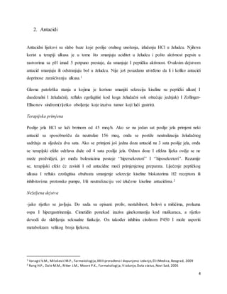 4
2. Antacidi
Antacidni lijekovi su slabe baze koje poslije oralnog unošenja, izlučenju HCl u želudcu. Njihova
korist u terapiji ulkusa je u tome što smanjuju aciditet u želudcu i pošto aktivnost pepsin u
rastvorima sa pH iznad 5 potpuno prestaje, da smanjuje I peptičku aktivnost. Ovakvim dejstvom
antacid smanjuju ili odstranjuju bol u želudcu. Nije još pouzdano utvrđeno da li i koliko antacidi
doprinose zaraščivanju ulkusa.1
Glavna patološka stanja u kojima je korisno smanjiti sekreciju kiseline su peptički ulkus( I
duodenalni I želudačni), refluks egofagitis( kod koga želudačni sok oštećuje jednjak) I Zollinger-
Ellisonov sindrom(rijetko oboljenje koje izaziva tumor koji luči gastrin).
Terapijska primjena
Poslije jela HCl se luči brzinom od 45 meq/h. Ako se na jedan sat poslije jela primjeni neki
antacid sa sposobnošču da neutralize 156 meq, onda se postiže neutralizacija želudačnog
sadržaja za sljedeća dva sata. Ako se primjeni još jedna doza antacid na 3 sata poslije jela, onda
se terapijski efekt održava duže od 4 sata poslije jela. Odnos doze I efekta lijeka ovdje se ne
može predvidjeti, jer među bolesnicima postoje ‘’hipersekretori’’ I ‘’hiposekretori’’. Rezumije
se, terapijski efekt će zavisiti I od antacidne moći primjenjenog preparata. Liječenje peptičkog
ulkusa I refluks ezofagitisa obuhvata smanjenje sekrecije kiseline blokatorima H2 receptora ili
inhibitorima protonske pumpe, I/ili neutralizaciju već izlučene kiseline antacidima.2
Neželjena dejstva
-jako rijetko se javljaju. Do sada su opisani: proliv, nestabilnost, bolovi u mišićima, prolazna
ospa I hipergastrinemija. Cimetidin ponekad izaziva ginekomastiju kod muškaraca, a rijetko
dovodi do slabljenja seksualne funkcije. On također inhibira citohrom P450 I može usporiti
metabolizam velikog broja lijekova.
1 Varagić V.M., Milošević M.P., Farmakologija,XXIIIprerađeno i dopunjeno izdanje,ElitMedica, Beograd, 2009
2 Rang H.P., Dale M.M., Ritter J.M., Moore P.K., Farmakologija,Vizdanje,Data status,Novi Sad, 2005
 