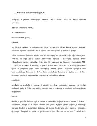5
3. Gastrični aktisekretorni lijekovi
Smanjenje ili potpuno zaustavljanje sekrecije HCl u želudcu može se postići sljedećim
lijekovima:
-inhibitori protonske pumpe,
-H2 antihistaminici,
-antimuskarinski lijekovi,
-okreotid.
Ovi lijekovi blokiraju tri antagonistička mjesta za sekreciju HClna kojima djeluju histamine,
acetilholin I gastrin. Zajednički put za dejstvo svih ovih agonista je protonska pumpa.
Tačan mehanizam djelovanja dejstva ova tri sekretagoga na parijetalne ćelije nije sasvim jasan.
Utvrđene su dvije glavne teorije: jednoćelijske hipoteze I dvoćelijske hipoteze. Prema
jednoćelijskoj hipotezi parijetalna ćelija ima H2 receptore za histamine. Muskarinske M2-
receptore za acetilholin I receptore za gastrin. Prema ovoj teoriji, sva tri sekretagoga direktno
djeluju na parijetalne ćelije. Prema dvoćelijskoj hipotezi, gastrin I acetilholin djeluju ili samo
kroz oslobađanje histamina ili dijelom kroz oslobađanje histamina a dijelom kroz direktno
djelovanje na njihove odgovarajuće receptore na parijetalnim ćelijama.
Acetilholin
Acetilholin se oslobađa iz neurona I stimuliše specifične muskarinske receptore na površini
parijetalnih ćelija I ćelija koje sadrže histamin, što je pokazano u studijama sa kompetitivnim
atagonistima.
Gastrin
Gastrin je peptidni hormon koji se stvara u endokrinim ćelijama sluznice antruma I želidca I
duodenuma, izlučuje se u krvotok sistema vene porte. Njegovo glavno dejstvo je stimulacija
sekrecije kiseline u parijetalnim ćelijama, ali postoji kontroverza oko njegovog mehanizma
djelovanja. Receptori za gastrin na parijetalnim ćelijama dokazani su uz pomoć radioaktivno-
 