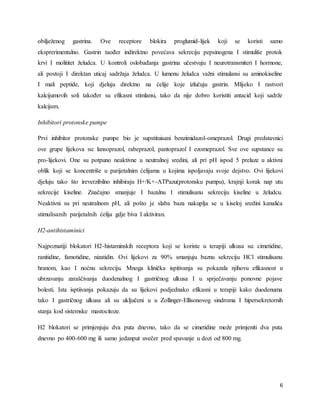 6
obilježenog gastrina. Ove receptore blokira proglumid-lijek koji se koristi samo
eksprerimentalno. Gastrin taođer indirektno povećava sekreciju pepsinogena I stimuliše protok
krvi I molititet želudca. U kontroli oslobađanja gastrina učestvuju I neurotransmiteri I hormone,
ali postoji I direktan uticaj sadržaja želudca. U lumenu želudca važni stimulansi su aminokiseline
I mali peptide, koji djeluju direktno na ćelije koje izlučuju gastrin. Mlijeko I rastvori
kalcijumovih soli također su efikasni stimlansi, tako da nije dobro koristiti antacid koji sadrže
kalcijum.
Inhibitori protonske pumpe
Prvi inhibitor protonske pumpe bio je supstituisani benzimidazol-omeprazol. Drugi predstavnici
ove grupe lijekova su: lansoprazol, rabeprazol, pantoprazol I ezomeprazol. Sve ove supstance su
pro-lijekovi. One su potpuno neaktivne u neutralnoj sredini, ali pri pH ispod 5 prelaze u aktivni
oblik koji se koncentriše u parijetalnim ćelijama u kojima ispoljavaju svoje dejstvo. Ovi lijekovi
djeluju tako što ireverzibilno inhibiraju H+/K+-ATPazu(protonsku pumpu), krajnji korak nap utu
sekrecije kiseline. Značajno smanjuje I bazalnu I stimulisanu sekreciju kiseline u želudcu.
Neaktivni su pri neutralnom pH, ali pošto je slaba baza nakuplja se u kiseloj sredini kanalića
stimulisanih parijetalnih ćelija gdje biva I aktiviran.
H2-antihistaminici
Najpoznatiji blokatori H2-histaminskih receptora koji se koriste u terapiji ulkusa su: cimetidine,
ranitidine, famotidine, nizatidin. Ovi lijekovi za 90% smanjuju baznu sekreciju HCl stimulisanu
hranom, kao I noćnu sekreciju. Mnoga klinička ispitivanja su pokazala njihovu efikasnost u
ubrzavanju zaraščivanja duodenalnog I gastričnog ulkusa I u sprječavanju ponovne pojave
bolesti. Ista isptiivanja pokazuju da su lijekovi podjednako efikasni u terapiji kako duodenuma
tako I gastričnog ulkusa ali su uključeni u u Zollinger-Ellisonovog sindroma I hipersekretornih
stanja kod sistemske mastocitoze.
H2 blokatori se primjenjuju dva puta dnevno, tako da se cimetidine može primjeniti dva puta
dnevno po 400-600 mg ili samo jedanput uvečer pred spavanje u dozi od 800 mg.
 