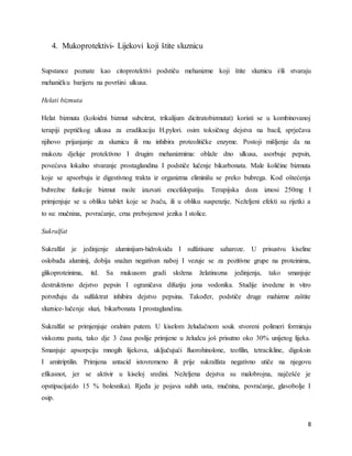 8
4. Mukoprotektivi- Lijekovi koji štite sluznicu
Supstance poznate kao citoprotektivi podstiču mehanizme koji štite sluznicu i/ili stvaraju
mehaničku barijeru na površini ulkusa.
Helati bizmuta
Helat bizmuta (koloidni bizmut subcitrat, trikalijum dicitratobizmutat) koristi se u kombinovanoj
terapiji peptičkog ulkusa za eradikaciju H.pylori. osim toksičnog dejstva na bacil, sprječava
njihovo prijanjanje za sluznicu ili mu inhibira proteolitičke enzyme. Postoji mišljenje da na
mukozu djeluje protektivno I drugim mehanizmima: oblaže dno ulkusa, asorbuje pepsin,
povećava lokalno stvaranje prostaglandina I podstiče lučenje bikarbonata. Male količine bizmuta
koje se apsorbuju iz digestivnog trakta iz organizma eliminišu se preko bubrega. Kod oštećenja
bubrežne funkcije bizmut može izazvati encefalopatiju. Terapijska doza iznosi 250mg I
primjenjuje se u obliku tablet koje se žvaču, ili u obliku suspenzije. Neželjeni efekti su rijetki a
to su: mučnina, povraćanje, crna prebojenost jezika I stolice.
Sukralfat
Sukralfat je jedinjenje aluminijum-hidroksida I sulfatisane saharoze. U prisustvu kiseline
oslobađa aluminij, dobija snažan negativan naboj I vezuje se za pozitivne grupe na proteinima,
glikoproteinima, itd. Sa mukusom gradi složena želatinozna jedinjenja, tako smanjuje
destruktivno dejstvo pepsin I ograničava difuziju jona vodonika. Studije izvedene in vitro
potvrđuju da sulfaktrat inhibira dejstvo pepsina. Također, podstiče druge mahizme zaštite
sluznice-lučenje sluzi, bikarbonata I prostaglandina.
Sukralfat se primjenjuje oralnim putem. U kiselom želudačnom souk stvoreni polimeri formiraju
viskoznu pastu, tako dje 3 časa poslije primjene u želudcu još prisutno oko 30% unijetog lijeka.
Smanjuje apsorpciju mnogih lijekova, uključujući fluorohinolone, teofilin, tetracikline, digoksin
I amitriptilin. Primjena antacid istovremeno ili prije sukralfata negativno utiče na njegovu
efikasnot, jer se aktivir u kiseloj sredini. Neželjena dejstva su malobrojna, najčešće je
opstipacija(do 15 % bolesnika). Rjeđa je pojava suhih usta, mučnina, povraćanje, glavobolje I
osip.
 