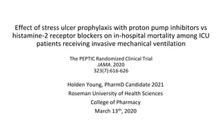 Effect of stress ulcer prophylaxis with proton pump inhibitors vs
histamine-2 receptor blockers on in-hospital mortality among ICU
patients receiving invasive mechanical ventilation
The PEPTIC Randomized Clinical Trial
JAMA. 2020
323(7):616-626
Holden Young, PharmD Candidate 2021
Roseman University of Health Sciences
College of Pharmacy
March 13th, 2020
 
