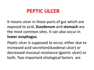 PEPTIC ULCER
It means ulcer in those parts of gut which are
exposed to acid. Duodenum and stomach are
the most common sites. It can also occur in
lower osophagus.
Peptic ulcer is supposed to occur, either due to
increased acid secretion(duodenal ulcer) or
decreased mucosal resistance (gastric ulcer) or
both. Two important etiological factors are
 