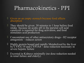 Pharmacokinetics - PPIPharmacokinetics - PPI
 Given on an empty stomach because food affectsGiven on an empty stomach because food affects
absorptionabsorption
 They should be given 30 minutes to 1 hour before foodThey should be given 30 minutes to 1 hour before food
intake because an acidic pH in the parietal cell acidintake because an acidic pH in the parietal cell acid
canaliculi is required for drug activation, and foodcanaliculi is required for drug activation, and food
stimulates acid productionstimulates acid production
 Concomitant use of other antisecretory drugs - H2 receptorConcomitant use of other antisecretory drugs - H2 receptor
antagonists – reduces actionantagonists – reduces action
 Highly protein bound and rapidly Metabolized by the liverHighly protein bound and rapidly Metabolized by the liver
by CYP2C19 and CYP3A4 – dose reduction necessary inby CYP2C19 and CYP3A4 – dose reduction necessary in
severe hepatic failuresevere hepatic failure
 Excreted in Kidneys minimally (no dose reduction neededExcreted in Kidneys minimally (no dose reduction needed
in renal failure and elderly)in renal failure and elderly)
 