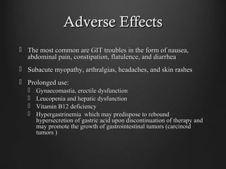 Adverse EffectsAdverse Effects
 The most common are GIT troubles in the form of nausea,The most common are GIT troubles in the form of nausea,
abdominal pain, constipation, flatulence, and diarrheaabdominal pain, constipation, flatulence, and diarrhea
 Subacute myopathy, arthralgias, headaches, and skin rashesSubacute myopathy, arthralgias, headaches, and skin rashes
 Prolonged use:Prolonged use:
 Gynaecomastia, erectile dysfunctionGynaecomastia, erectile dysfunction
 Leucopenia and hepatic dysfunctionLeucopenia and hepatic dysfunction
 Vitamin B12 deficiencyVitamin B12 deficiency
 Hypergastrinemia which may predispose to reboundHypergastrinemia which may predispose to rebound
hypersecretion of gastric acid upon discontinuation of therapy andhypersecretion of gastric acid upon discontinuation of therapy and
may promote the growth of gastrointestinal tumors (carcinoidmay promote the growth of gastrointestinal tumors (carcinoid
tumors )tumors )
 