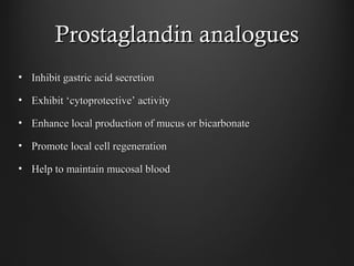 Prostaglandin analoguesProstaglandin analogues
• Inhibit gastric acid secretionInhibit gastric acid secretion
• Exhibit ‘cytoprotective’ activityExhibit ‘cytoprotective’ activity
• Enhance local production of mucus or bicarbonateEnhance local production of mucus or bicarbonate
• Promote local cell regenerationPromote local cell regeneration
• Help to maintain mucosal bloodHelp to maintain mucosal blood
 