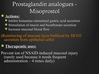 Prostaglandin analogues -Prostaglandin analogues -
MisoprostolMisoprostol
Actions:Actions:
Inhibit histamine-stimulated gastric acid secretionInhibit histamine-stimulated gastric acid secretion
Stimulation of mucin and bicarbonate secretionStimulation of mucin and bicarbonate secretion
Increase mucosal blood flowIncrease mucosal blood flow
(Reinforcing of mucous layer buffered by HCO3(Reinforcing of mucous layer buffered by HCO3
secretion from epithelial cells)secretion from epithelial cells)
Therapeutic uses:Therapeutic uses:
Prevent ion of NSAID-induced mucosal injuryPrevent ion of NSAID-induced mucosal injury
(rarely used because it needs frequent(rarely used because it needs frequent
administration – 4 times daily)administration – 4 times daily)
 