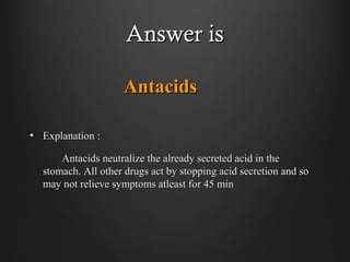 Answer isAnswer is
AntacidsAntacids
• Explanation :Explanation :
Antacids neutralize the already secreted acid in theAntacids neutralize the already secreted acid in the
stomach. All other drugs act by stopping acid secretion and sostomach. All other drugs act by stopping acid secretion and so
may not relieve symptoms atleast for 45 minmay not relieve symptoms atleast for 45 min
 