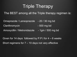 Triple Therapy
The BEST among all the Triple therapy regimen is:
Omeprazole / Lansoprazole - 20 / 30 mg bd
Clarithromycin - 500 mg bd
Amoxycillin / Metronidazole - 1gm / 500 mg bd
Given for 14 days followed by P.P.I for 4 – 6 weeks
Short regimens for 7 – 10 days not very effective
 