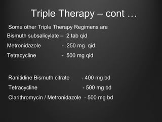 Triple Therapy – cont …
Bismuth subsalicylate – 2 tab qid
Metronidazole - 250 mg qid
Tetracycline - 500 mg qid
Some other Triple Therapy Regimens are
Ranitidine Bismuth citrate - 400 mg bd
Tetracycline - 500 mg bd
Clarithromycin / Metronidazole - 500 mg bd
 