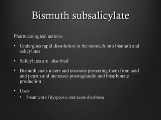 Bismuth subsalicylateBismuth subsalicylate
Pharmacological actions:Pharmacological actions:
• Undergoes rapid dissolution in the stomach into bismuth andUndergoes rapid dissolution in the stomach into bismuth and
salicylatessalicylates
• Salicylates are absorbedSalicylates are absorbed
• Bismuth coats ulcers and erosions protecting them from acidBismuth coats ulcers and erosions protecting them from acid
and pepsin and increases prostaglandin and bicarbonateand pepsin and increases prostaglandin and bicarbonate
productionproduction
• Uses:Uses:
• Treatment of dyspepsia and acute diarrhoeaTreatment of dyspepsia and acute diarrhoea
 