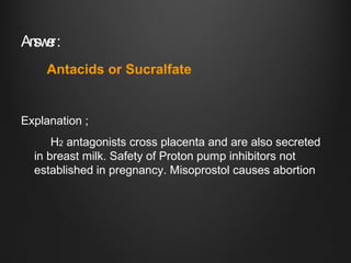 Answer:
Antacids or Sucralfate
Explanation ;
H2 antagonists cross placenta and are also secreted
in breast milk. Safety of Proton pump inhibitors not
established in pregnancy. Misoprostol causes abortion
 
