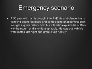 Emergency scenarioEmergency scenario
• A 50 year old man is brought into A+E via ambulance. He isA 50 year old man is brought into A+E via ambulance. He is
vomiting bright red blood and complaining of abdominal pain.vomiting bright red blood and complaining of abdominal pain.
You get a quick history from his wife who explains he suffersYou get a quick history from his wife who explains he suffers
with heartburn and is on lansoprazole. He was out with hiswith heartburn and is on lansoprazole. He was out with his
work mates last night and drank quite heavily.work mates last night and drank quite heavily.
 
