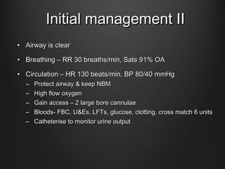 Initial management IIInitial management II
• Airway is clearAirway is clear
• Breathing – RR 30 breaths/min, Sats 91% OABreathing – RR 30 breaths/min, Sats 91% OA
• Circulation – HR 130 beats/min, BP 80/40 mmHgCirculation – HR 130 beats/min, BP 80/40 mmHg
– Protect airway & keep NBMProtect airway & keep NBM
– High flow oxygenHigh flow oxygen
– Gain access – 2 large bore cannulaeGain access – 2 large bore cannulae
– Bloods- FBC, U&Es, LFTs, glucose, clotting, cross match 6 unitsBloods- FBC, U&Es, LFTs, glucose, clotting, cross match 6 units
– Catheterise to monitor urine outputCatheterise to monitor urine output
 