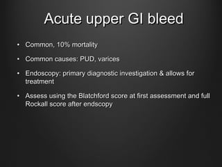 Acute upper GI bleedAcute upper GI bleed
• Common, 10% mortalityCommon, 10% mortality
• Common causes: PUD, varicesCommon causes: PUD, varices
• Endoscopy: primary diagnostic investigation & allows forEndoscopy: primary diagnostic investigation & allows for
treatmenttreatment
• Assess using the Blatchford score at first assessment and fullAssess using the Blatchford score at first assessment and full
Rockall score after endscopyRockall score after endscopy
 