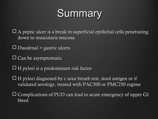 SummarySummary
 A peptic ulcer is a break in superficial epithelial cells penetratingA peptic ulcer is a break in superficial epithelial cells penetrating
down to muscularis mucosadown to muscularis mucosa
 Duodenal > gastric ulcersDuodenal > gastric ulcers
 Can be asymptomaticCan be asymptomatic
 H pylori is a predominant risk factorH pylori is a predominant risk factor
 H pylori diagnosed by c urea breath test, stool antigen or ifH pylori diagnosed by c urea breath test, stool antigen or if
validated serology, treated with PAC500 or PMC250 regimevalidated serology, treated with PAC500 or PMC250 regime
 Complications of PUD can lead to acute emergency of upper GIComplications of PUD can lead to acute emergency of upper GI
bleedbleed
 
