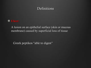 DefinitionsDefinitions
Ulcer:Ulcer:
A lesion on an epithelial surface (skin or mucousA lesion on an epithelial surface (skin or mucous
membrane) caused by superficial loss of tissuemembrane) caused by superficial loss of tissue
Greek peptikos "able to digest”Greek peptikos "able to digest”
 