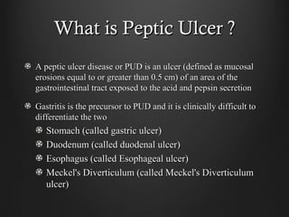 What is Peptic Ulcer ?What is Peptic Ulcer ?
A peptic ulcer disease or PUD is an ulcer (defined as mucosalA peptic ulcer disease or PUD is an ulcer (defined as mucosal
erosions equal to or greater than 0.5 cm) of an area of theerosions equal to or greater than 0.5 cm) of an area of the
gastrointestinal tract exposed to the acid and pepsin secretiongastrointestinal tract exposed to the acid and pepsin secretion
Gastritis is the precursor to PUD and it is clinically difficult toGastritis is the precursor to PUD and it is clinically difficult to
differentiate the twodifferentiate the two
Stomach (called gastric ulcer)Stomach (called gastric ulcer)
Duodenum (called duodenal ulcer)Duodenum (called duodenal ulcer)
Esophagus (called Esophageal ulcer)Esophagus (called Esophageal ulcer)
Meckel's Diverticulum (called Meckel's DiverticulumMeckel's Diverticulum (called Meckel's Diverticulum
ulcer)ulcer)
 