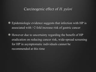 Carcinogenic effect ofCarcinogenic effect of H. pyloriH. pylori
Epidemiologic evidence suggests that infection with HP isEpidemiologic evidence suggests that infection with HP is
associated with >2 fold increase risk of gastric cancerassociated with >2 fold increase risk of gastric cancer
However due to uncertainty regarding the benefit of HPHowever due to uncertainty regarding the benefit of HP
eradication on reducing cancer risk, wide-spread screeningeradication on reducing cancer risk, wide-spread screening
for HP in asymptomatic individuals cannot befor HP in asymptomatic individuals cannot be
recommended at this timerecommended at this time
 