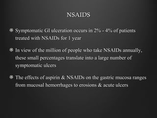 NSAIDSNSAIDS
Symptomatic GI ulceration occurs in 2% - 4% of patientsSymptomatic GI ulceration occurs in 2% - 4% of patients
treated with NSAIDs for 1 yeartreated with NSAIDs for 1 year
In view of the million of people who take NSAIDs annually,In view of the million of people who take NSAIDs annually,
these small percentages translate into a large number ofthese small percentages translate into a large number of
symptomatic ulcerssymptomatic ulcers
The effects of aspirin & NSAIDs on the gastric mucosa rangesThe effects of aspirin & NSAIDs on the gastric mucosa ranges
from mucosal hemorrhages to erosions & acute ulcersfrom mucosal hemorrhages to erosions & acute ulcers
 