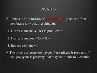 NSAIDSNSAIDS
 Inhibits the production ofInhibits the production of prostaglandinsprostaglandins precursor fromprecursor from
membrane fatty acids resulting in:membrane fatty acids resulting in:
1. Decrease mucus & HCO3 production1. Decrease mucus & HCO3 production
2. Decrease mucosal blood flow2. Decrease mucosal blood flow
3. Reduce cell renewal3. Reduce cell renewal
 The drugs also generate oxygen-free radicals & products ofThe drugs also generate oxygen-free radicals & products of
the lipoxygenase pathway that may contribute to ulcerationthe lipoxygenase pathway that may contribute to ulceration
 