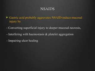 NSAIDSNSAIDS
 Gastric acid probably aggravates NSAID-induce mucosalGastric acid probably aggravates NSAID-induce mucosal
injury byinjury by
- Converting superficial injury to deeper mucosal necrosis,- Converting superficial injury to deeper mucosal necrosis,
- Interfering with haemostasis & platelet aggregation- Interfering with haemostasis & platelet aggregation
- Impairing ulcer healing- Impairing ulcer healing
 