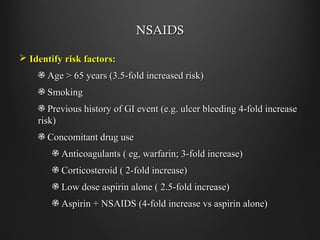 NSAIDSNSAIDS
 Identify risk factors:Identify risk factors:
Age > 65 years (3.5-fold increased risk)Age > 65 years (3.5-fold increased risk)
SmokingSmoking
Previous history of GI event (e.g. ulcer bleeding 4-fold increasePrevious history of GI event (e.g. ulcer bleeding 4-fold increase
risk)risk)
Concomitant drug useConcomitant drug use
Anticoagulants ( eg, warfarin; 3-fold increase)Anticoagulants ( eg, warfarin; 3-fold increase)
Corticosteroid ( 2-fold increase)Corticosteroid ( 2-fold increase)
Low dose aspirin alone ( 2.5-fold increase)Low dose aspirin alone ( 2.5-fold increase)
Aspirin + NSAIDS (4-fold increase vs aspirin alone)Aspirin + NSAIDS (4-fold increase vs aspirin alone)
 