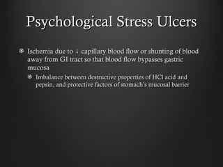 Psychological Stress UlcersPsychological Stress Ulcers
Ischemia due to capillary blood flow or shunting of blood↓Ischemia due to capillary blood flow or shunting of blood↓
away from GI tract so that blood flow bypasses gastricaway from GI tract so that blood flow bypasses gastric
mucosamucosa
Imbalance between destructive properties of HCl acid andImbalance between destructive properties of HCl acid and
pepsin, and protective factors of stomachpepsin, and protective factors of stomach’’s mucosal barriers mucosal barrier
 