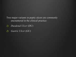 Two major variants in peptic ulcers are commonlyTwo major variants in peptic ulcers are commonly
encountered in the clinical practice:encountered in the clinical practice:
1)1) Duodenal UlcerDuodenal Ulcer (DU)(DU)
2)2) Gastric UlcerGastric Ulcer (GU)(GU)
 