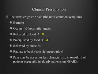 Clinical PresentationClinical Presentation
Recurrent epigastric pain (the most common symptom)Recurrent epigastric pain (the most common symptom)
BurningBurning
Occurs 1-3 hours after mealsOccurs 1-3 hours after meals
Relieved by foodRelieved by food  DUDU
Precipitated by foodPrecipitated by food  GUGU
Relieved by antacidsRelieved by antacids
Radiate to back (consider penetration)Radiate to back (consider penetration)
Pain may be absent or less characteristic in one-third ofPain may be absent or less characteristic in one-third of
patients especially in elderly patients on NSAIDspatients especially in elderly patients on NSAIDs
 