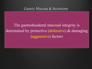 Gastric Mucosa & SecretionsGastric Mucosa & Secretions
The inside of the stomach is bathed in about 2 liters ofThe inside of the stomach is bathed in about 2 liters of
gastric juice every daygastric juice every day
Gastric juice is composed of digestive enzymes &Gastric juice is composed of digestive enzymes &
concentrated hydrochloric acid, which can readily tearconcentrated hydrochloric acid, which can readily tear
apart the toughest food or microorganismapart the toughest food or microorganism
The gastroduodenal mucosal integrity is
determined by protective (defensive) & damaging
(aggressive) factors
 