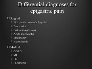 Differential diagnoses forDifferential diagnoses for
epigastric painepigastric pain
 SurgicalSurgical
 Biliary colic, acute cholecystitisBiliary colic, acute cholecystitis
 PancreatitisPancreatitis
 Perforation of viscusPerforation of viscus
 Acute appendicitisAcute appendicitis
 MalignancyMalignancy
 Hiatus herniaHiatus hernia
 MedicalMedical
 GORDGORD
 MIMI
 PEPE
 PneumoniaPneumonia
 