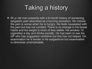 Taking a historyTaking a history
55 yr old man presents with a 6-month history of worsening55 yr old man presents with a 6-month history of worsening
epigastric pain described as a burning sensation. He noticesepigastric pain described as a burning sensation. He notices
the pain is worse when he is hungry. He feels nauseated withthe pain is worse when he is hungry. He feels nauseated with
the pain but has not vomited. There is no change in his bowelthe pain but has not vomited. There is no change in his bowel
habits and his weight is more of less stable. He smokes 10habits and his weight is more of less stable. He smokes 10
cigarettes a day and drinks socially. He has been to see hiscigarettes a day and drinks socially. He has been to see his
GP who has suggested ranitidine but this has not helped. OnGP who has suggested ranitidine but this has not helped. On
examination he is tender in his epigastrium but examinationexamination he is tender in his epigastrium but examination
is otherwise unremarkable.is otherwise unremarkable.
 